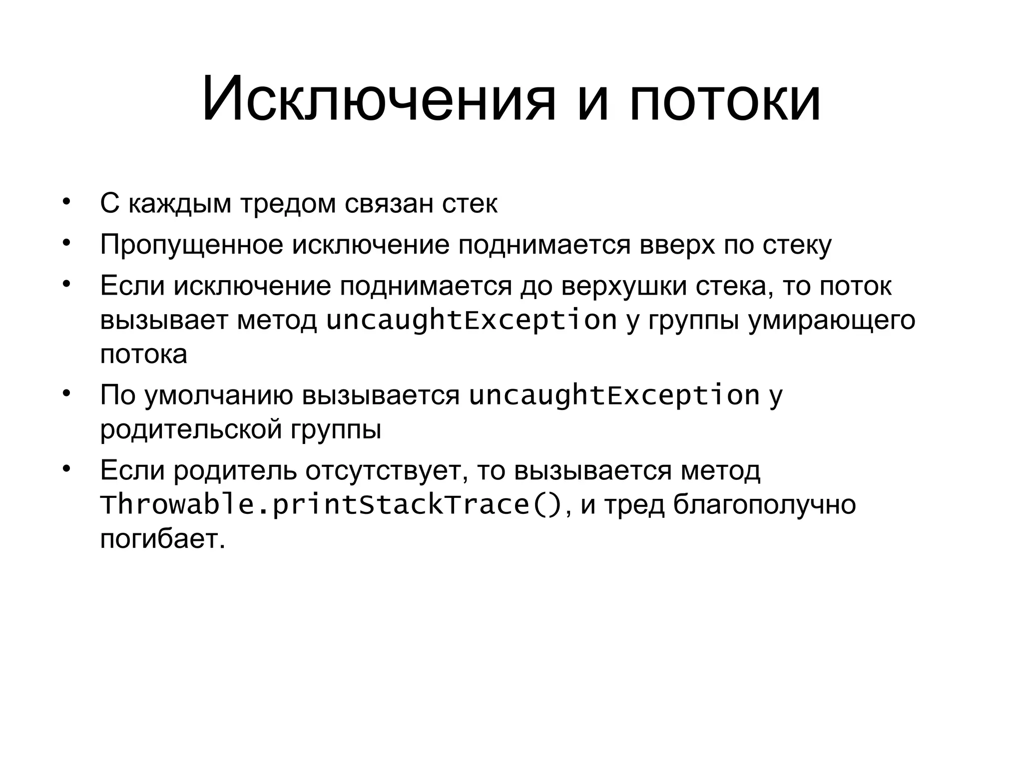 Исключения и потоки С каждым тредом связан стек Пропущенное исключение поднимается вверх по стеку Если исключение поднимается до верхушки стека, то поток вызывает метод  uncaughtException   у группы умирающего потока По умолчанию вызывается  uncaughtException   у родительской группы Если родитель отсутствует, то вызывается метод  Throwable.printStackTrace () , и тред благополучно погибает. 