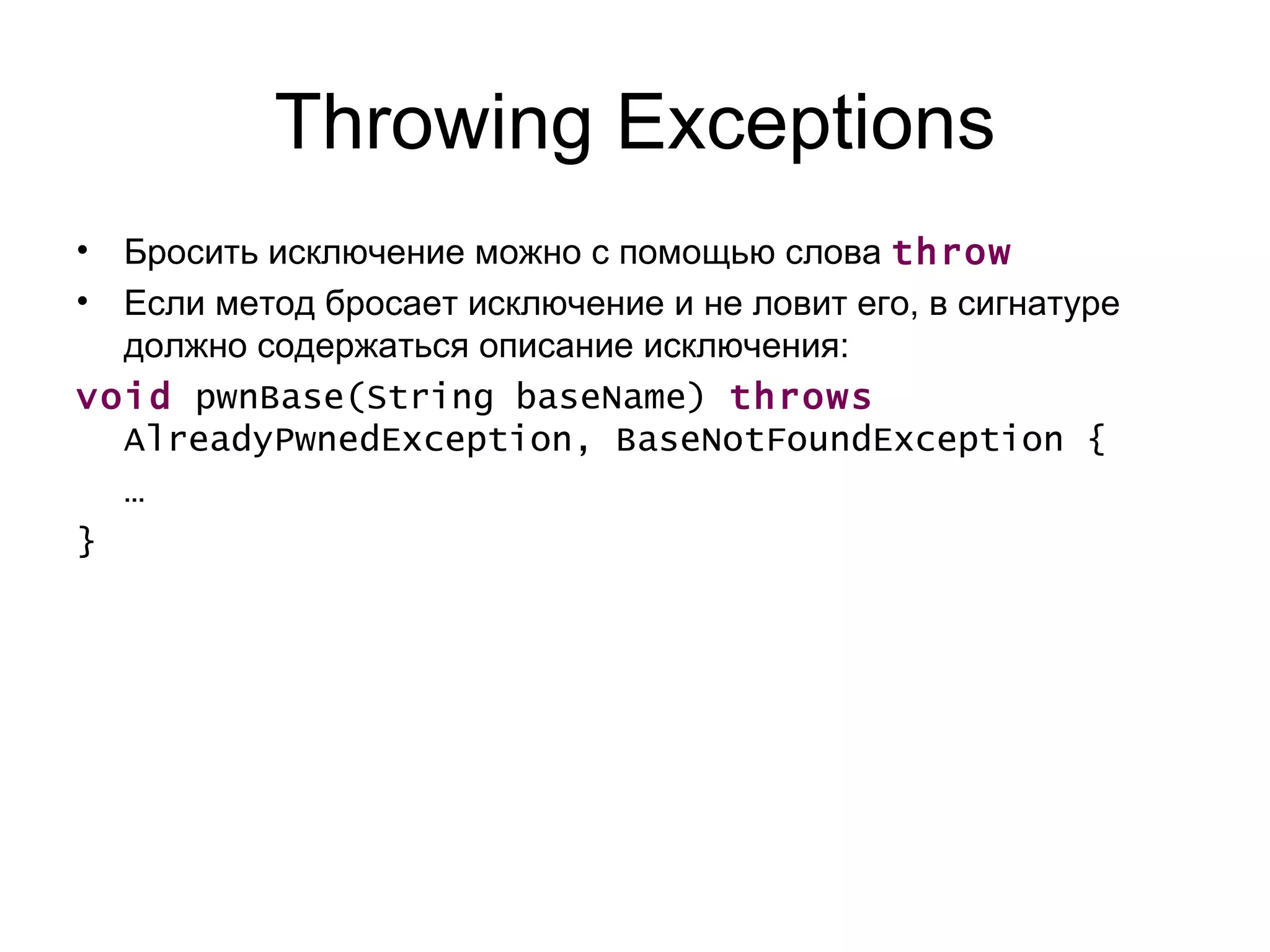 Throwing Exceptions Бросить исключение можно с помощью   слова  throw Если метод бросает исключение и не ловит его, в сигнатуре должно содержаться описание исключения: void  pwnBase(String baseName)  throws  AlreadyPwnedException, BaseNotFoundException {  …  } 