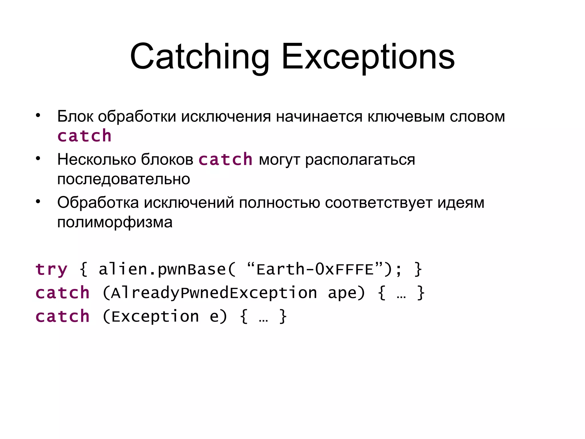 Catching Exceptions Блок обработки исключения начинается ключевым словом  catch Несколько блоков  catch   могут располагаться последовательно Обработка исключений полностью соответствует идеям полиморфизма  try  { alien.pwnBase( “Earth-0xFFFE”); } catch  (AlreadyPwnedException ape) { … } catch  (Exception e) { … } 