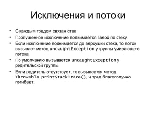 Исключения и потоки С каждым тредом связан стек Пропущенное исключение поднимается вверх по стеку Если исключение поднимается до верхушки стека, то поток вызывает метод  uncaughtException   у группы умирающего потока По умолчанию вызывается  uncaughtException   у родительской группы Если родитель отсутствует, то вызывается метод  Throwable.printStackTrace () , и тред благополучно погибает. 