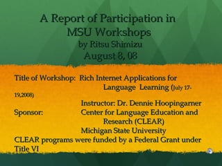 A Report of Participation in  MSU Workshops  by Ritsu Shimizu August 8, 08 Title of Workshop:  Rich Internet Applications for  Language  Learning ( July 17-19,2008) Instructor: Dr. Dennie Hoopingarner Sponsor: Center for Language Education and  Research (CLEAR) Michigan State University CLEAR programs were funded by a Federal Grant under Title VI   