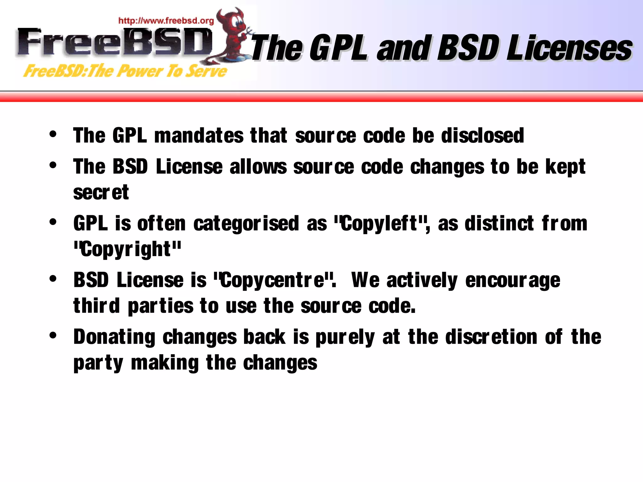 The GPL and BSD LicensesThe GPL and BSD Licenses
• The GPL mandates that source code be disclosed
• The BSD License allows source code changes to be kept
secret
• GPL is often categorised as "Copyleft", as distinct from
"Copyright"
• BSD License is "Copycentre". We actively encourage
third parties to use the source code.
• Donating changes back is purely at the discretion of the
party making the changes
 