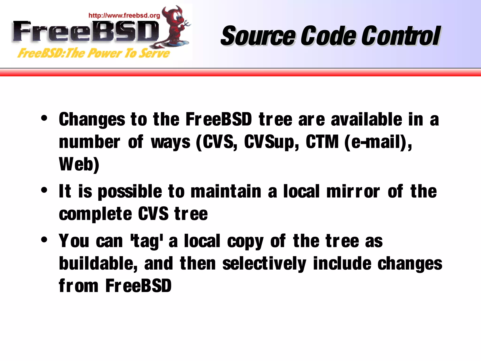Source Code ControlSource Code Control
• Changes to the FreeBSD tree are available in a
number of ways (CVS, CVSup, CTM (e-mail),
Web)
• It is possible to maintain a local mirror of the
complete CVS tree
• You can 'tag' a local copy of the tree as
buildable, and then selectively include changes
from FreeBSD
 
