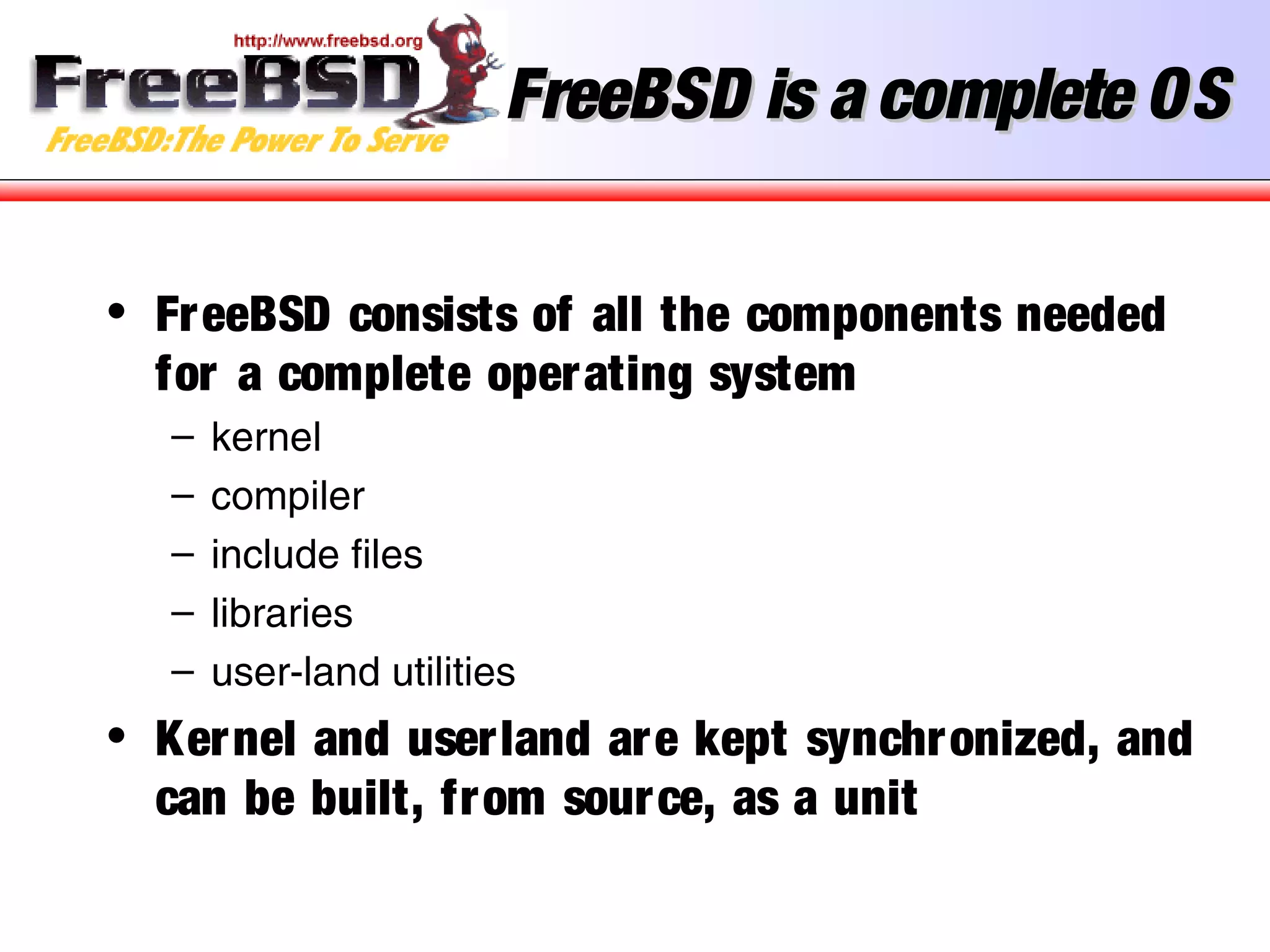 FreeBSD is a complete OSFreeBSD is a complete OS
• FreeBSD consists of all the components needed
for a complete operating system
– kernel
– compiler
– include files
– libraries
– user-land utilities
• Kernel and userland are kept synchronized, and
can be built, from source, as a unit
 