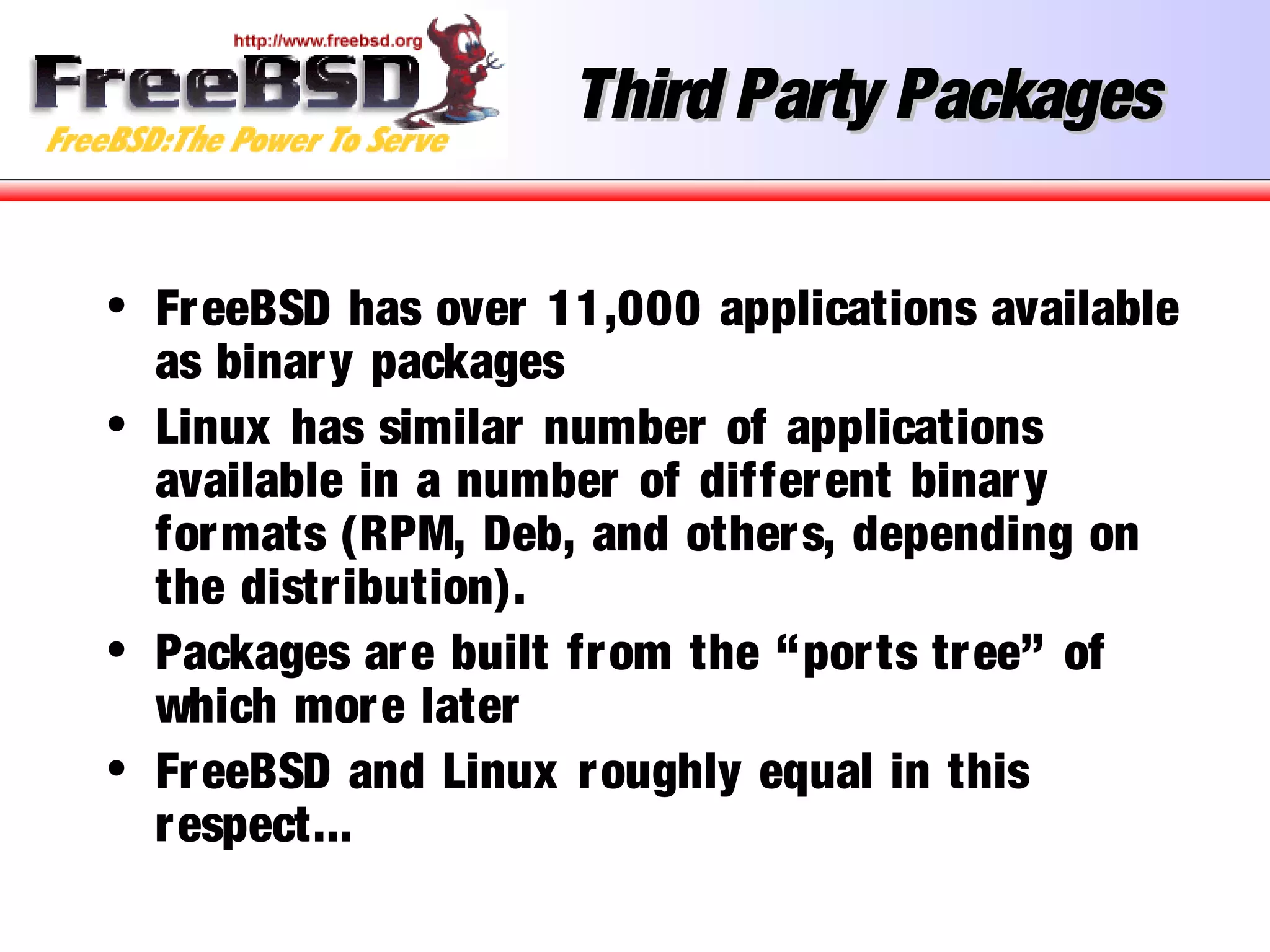 Third Party PackagesThird Party Packages
• FreeBSD has over 11,000 applications available
as binary packages
• Linux has similar number of applications
available in a number of different binary
formats (RPM, Deb, and others, depending on
the distribution).
• Packages are built from the “ports tree” of
which more later
• FreeBSD and Linux roughly equal in this
respect...
 