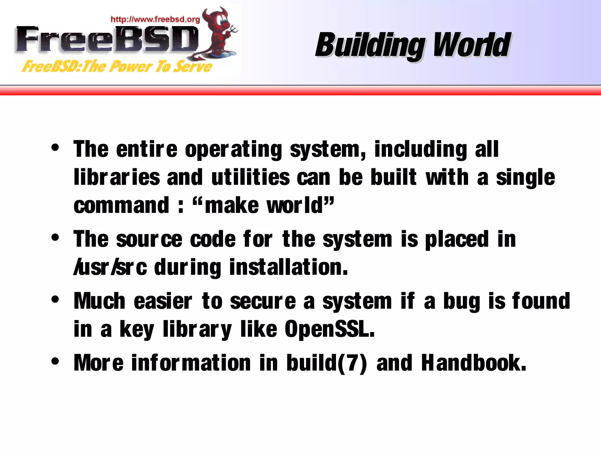 Building WorldBuilding World
• The entire operating system, including all
libraries and utilities can be built with a single
command : “make world”
• The source code for the system is placed in
/usr/src during installation.
• Much easier to secure a system if a bug is found
in a key library like OpenSSL.
• More information in build(7) and Handbook.
 