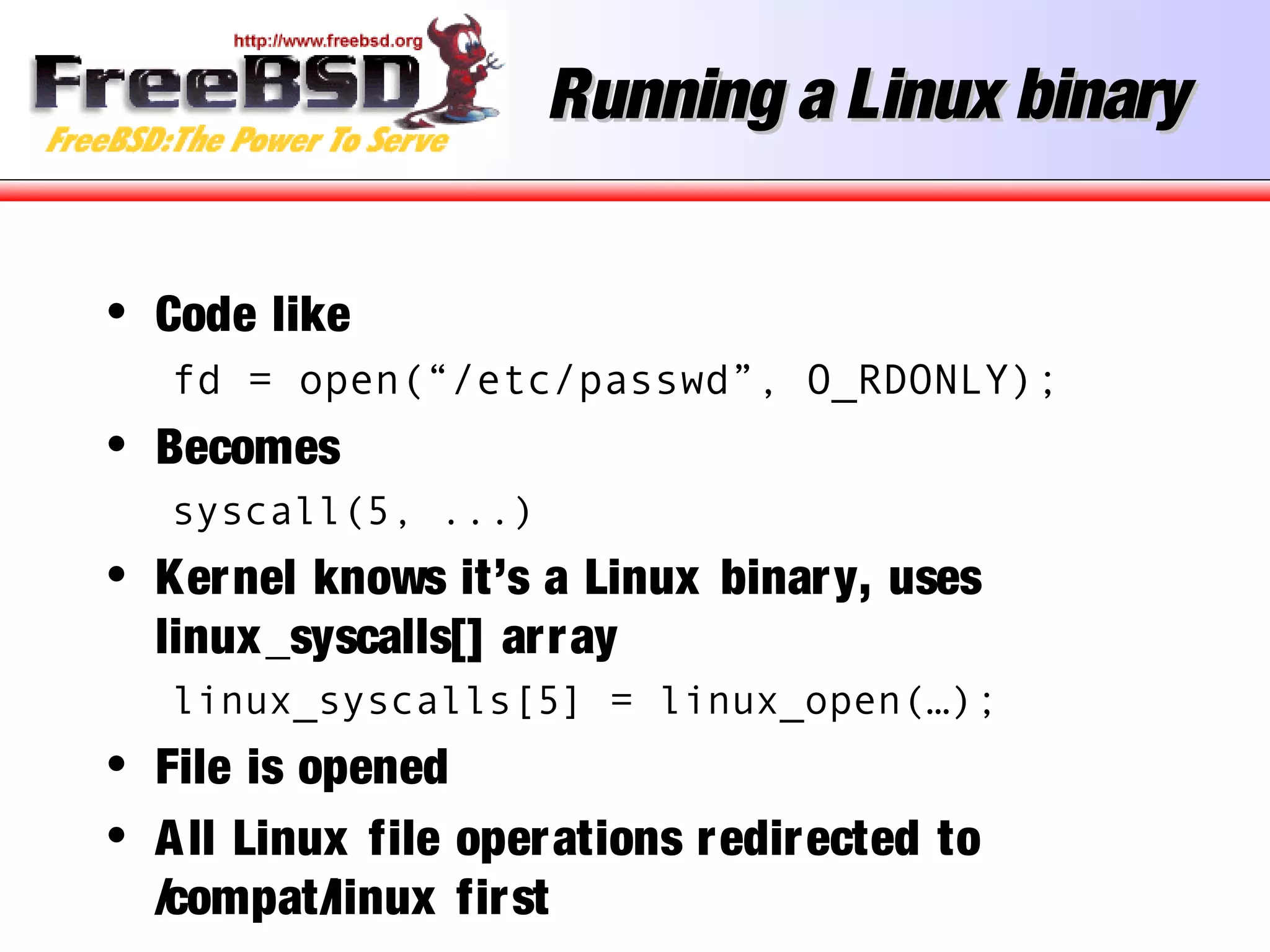 Running a Linux binaryRunning a Linux binary
• Code like
fd = open(“/etc/passwd”, O_RDONLY);
• Becomes
syscall(5, ...)
• Kernel knows it’s a Linux binary, uses
linux_syscalls[] array
linux_syscalls[5] = linux_open(…);
• File is opened
• All Linux file operations redirected to
/compat/linux first
 