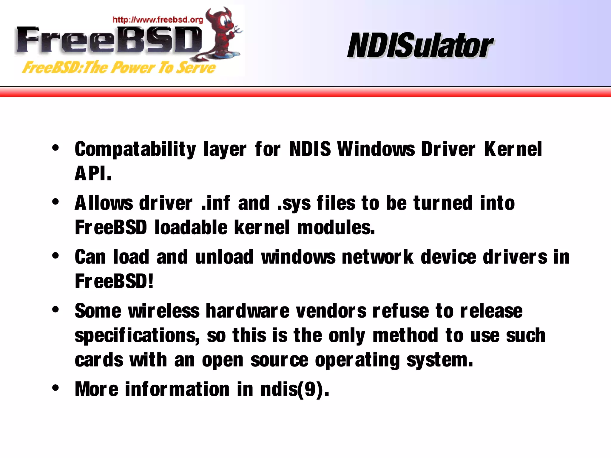 NDISulatorNDISulator
• Compatability layer for NDIS Windows Driver Kernel
API.
• Allows driver .inf and .sys files to be turned into
FreeBSD loadable kernel modules.
• Can load and unload windows network device drivers in
FreeBSD!
• Some wireless hardware vendors refuse to release
specifications, so this is the only method to use such
cards with an open source operating system.
• More information in ndis(9).
 