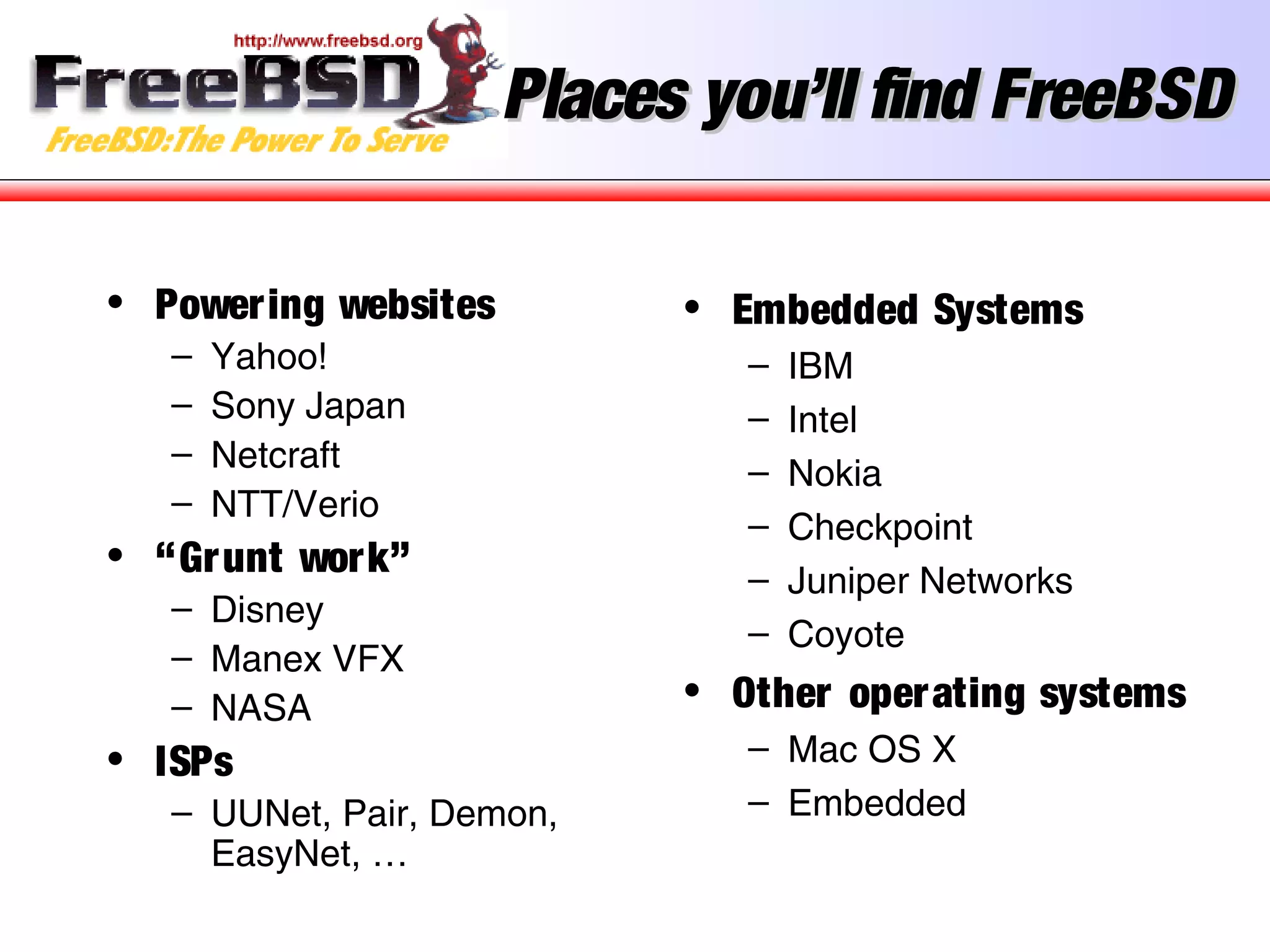 Places you’ll find FreeBSDPlaces you’ll find FreeBSD
• Powering websites
– Yahoo!
– Sony Japan
– Netcraft
– NTT/Verio
• “Grunt work”
– Disney
– Manex VFX
– NASA
• ISPs
– UUNet, Pair, Demon,
EasyNet, …
• Embedded Systems
– IBM
– Intel
– Nokia
– Checkpoint
– Juniper Networks
– Coyote
• Other operating systems
– Mac OS X
– Embedded
 