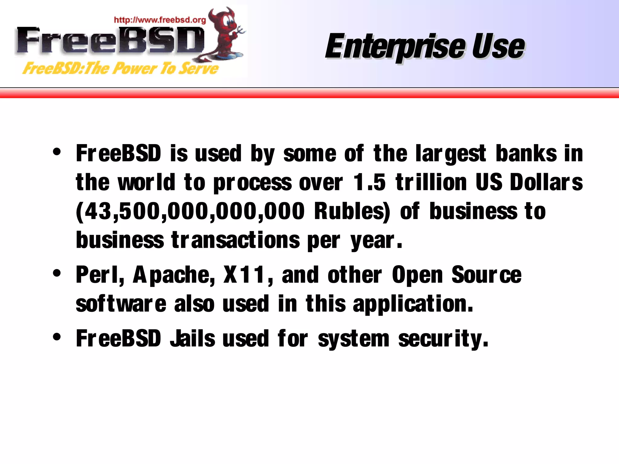 Enterprise UseEnterprise Use
• FreeBSD is used by some of the largest banks in
the world to process over 1.5 trillion US Dollars
(43,500,000,000,000 Rubles) of business to
business transactions per year.
• Perl, Apache, X11, and other Open Source
software also used in this application.
• FreeBSD Jails used for system security.
 