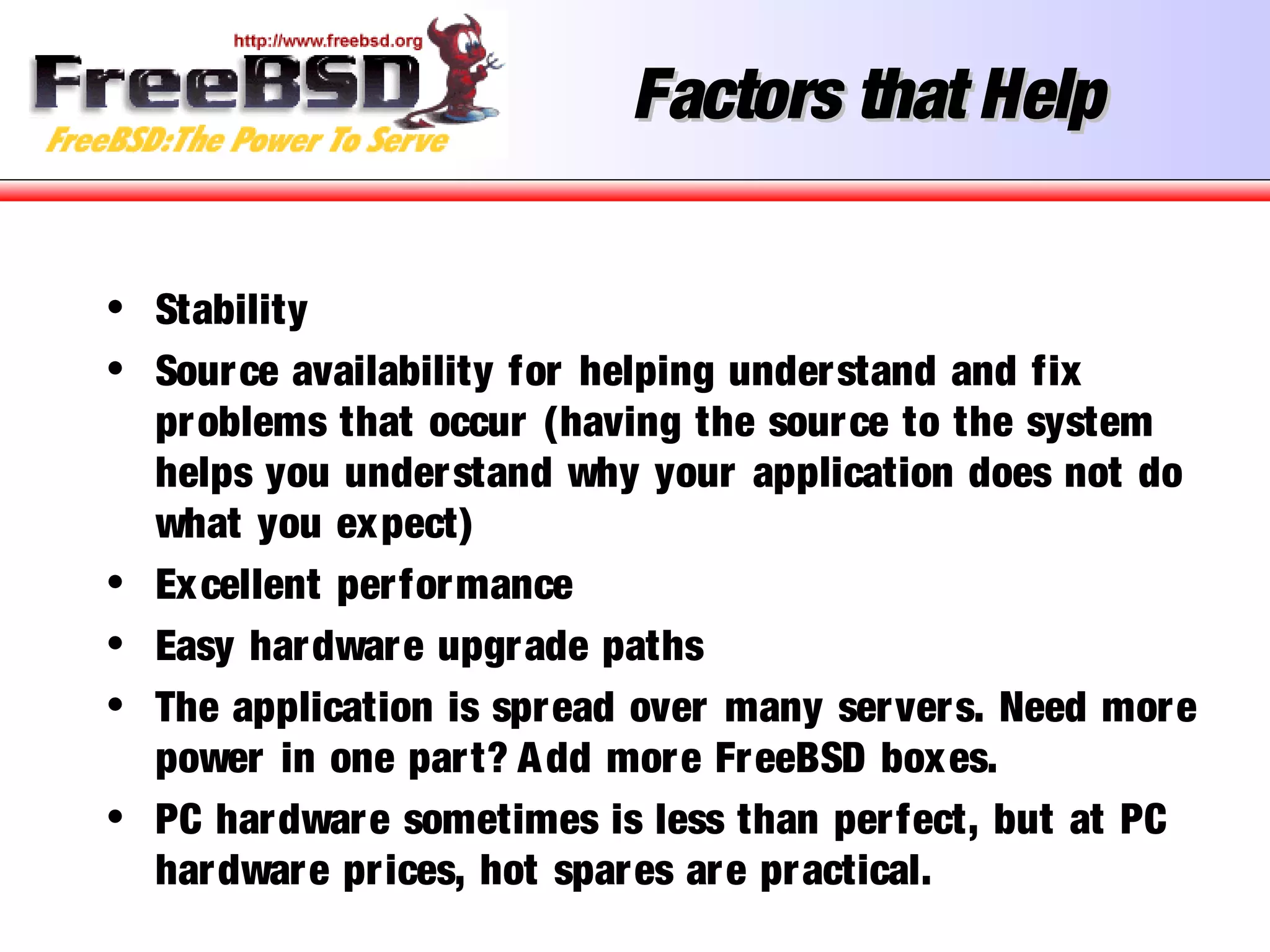 Factors that HelpFactors that Help
• Stability
• Source availability for helping understand and fix
problems that occur (having the source to the system
helps you understand why your application does not do
what you expect)
• Excellent performance
• Easy hardware upgrade paths
• The application is spread over many servers. Need more
power in one part? Add more FreeBSD boxes.
• PC hardware sometimes is less than perfect, but at PC
hardware prices, hot spares are practical.
 