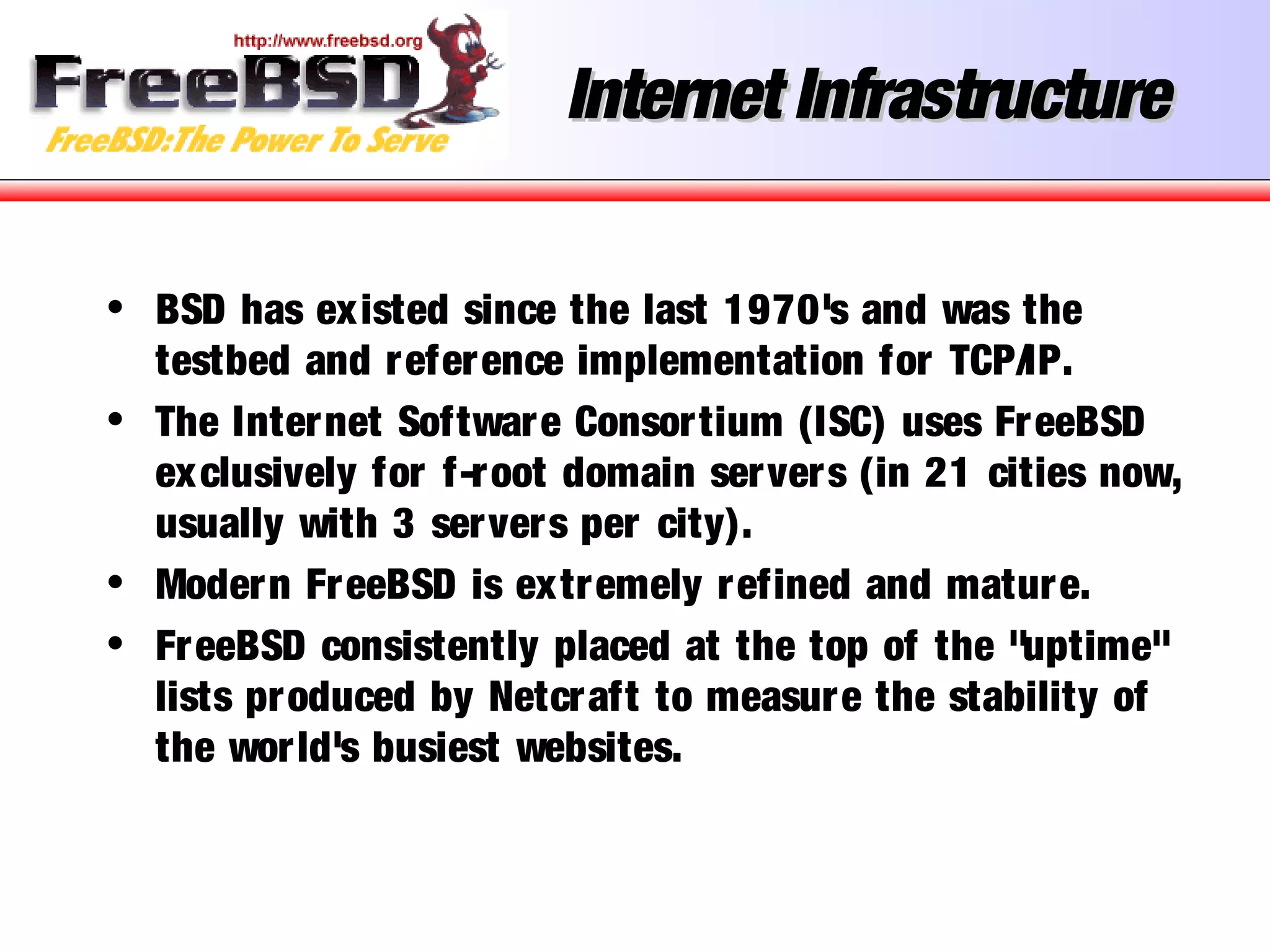 Internet InfrastructureInternet Infrastructure
• BSD has existed since the last 1970's and was the
testbed and reference implementation for TCP/IP.
• The Internet Software Consortium (ISC) uses FreeBSD
exclusively for f-root domain servers (in 21 cities now,
usually with 3 servers per city).
• Modern FreeBSD is extremely refined and mature.
• FreeBSD consistently placed at the top of the "uptime"
lists produced by Netcraft to measure the stability of
the world's busiest websites.
 