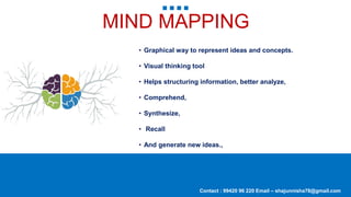 MIND MAPPING
• Graphical way to represent ideas and concepts.
• Visual thinking tool
• Helps structuring information, better analyze,
• Comprehend,
• Synthesize,
• Recall
• And generate new ideas.,
Contact : 99420 96 220 Email – shajunnisha78@gmail.com
 