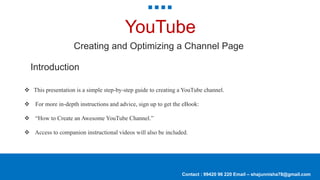 Contact : 99420 96 220 Email – shajunnisha78@gmail.com
YouTube
Creating and Optimizing a Channel Page
Introduction
 This presentation is a simple step-by-step guide to creating a YouTube channel.
 For more in-depth instructions and advice, sign up to get the eBook:
 “How to Create an Awesome YouTube Channel.”
 Access to companion instructional videos will also be included.
 