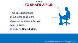TO SHARE A FILE:
Contact : 99420 96 220 Email – shajunnisha78@gmail.com
1.Go to slideshare.net
2. Go to the page of the
document or presentation you
want to share.
3. Click the Share button.
 