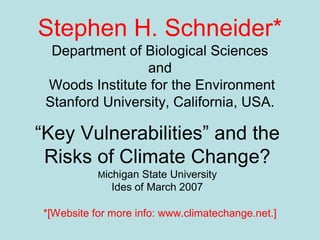 Stephen H. Schneider* 
  Department of Biological Sciences 
                 and 
 Woods Institute for the Environment 
 Stanford University, California, USA. 

“Key Vulnerabilities” and the 
 Risks of Climate Change? 
            Michigan State University 
               Ides of March 2007

 *[Website for more info: www.climatechange.net.] 
 