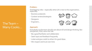 TheTeam –
ManyCooks…
Problem:
Overlapping roles – especially when UX is new to the organization,
especially:
 Business analysists
 Content writers/strategists
 Designers
 Engineers…
Approach:
Everybody on the team should care about UX and design thinking. But
one person,YOU, owns the role.
 Be a good facilitator and collaborator
 Seek input and feedback frequently
 Listen and give credit to others for good ideas
 Win respect and trust over time
 