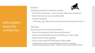 Deliverables,
especially
wireframes…
Problem:
Getting perceived as a wireframe monkey…
 No time for UX process - “Can’t you just make a fast wireframe?”
 When they become your only deliverable
 Constant updating
 “That looks ugly. Move this over a few pixels, and change the font…”
Approach:
Be conscious of how you’ll use wireframes
 Discuss the purpose of wireframes with the team
 Figure out what details / how much fidelity your team needs
 Decide when to stop updating
 Focus on the value of OTHER types of deliverables
 Sometimes you don’t need detailed wireframes if shared
understanding already exists – maybe a quick whiteboard sketch?
 