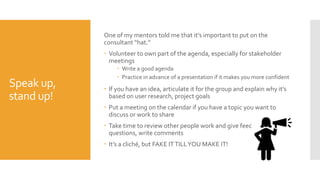 Speak up,
stand up!
One of my mentors told me that it’s important to put on the
consultant “hat.”
 Volunteer to own part of the agenda, especially for stakeholder
meetings
 Write a good agenda
 Practice in advance of a presentation if it makes you more confident
 If you have an idea, articulate it for the group and explain why it’s
based on user research, project goals
 Put a meeting on the calendar if you have a topic you want to
discuss or work to share
 Take time to review other people work and give feedback, ask
questions, write comments
 It’s a cliché, but FAKE ITTILLYOU MAKE IT!
 