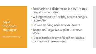 Agile
Principles-
Highlights
http://agilemanifesto.org/
Emphasis on collaboration in small teams
over documentation
Willingness to be flexible, accept changes
in direction
Deliver working code sooner, iterate
Teams self-organize to plan their own
work
Process includes time for reflection and
continuous improvement
 