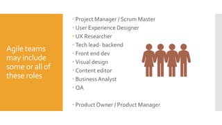 Agile teams
may include
some or all of
these roles
 Project Manager / Scrum Master
 User Experience Designer
 UX Researcher
 Tech lead- backend
 Front end dev
 Visual design
 Content editor
 BusinessAnalyst
 QA
 Product Owner / Product Manager
 