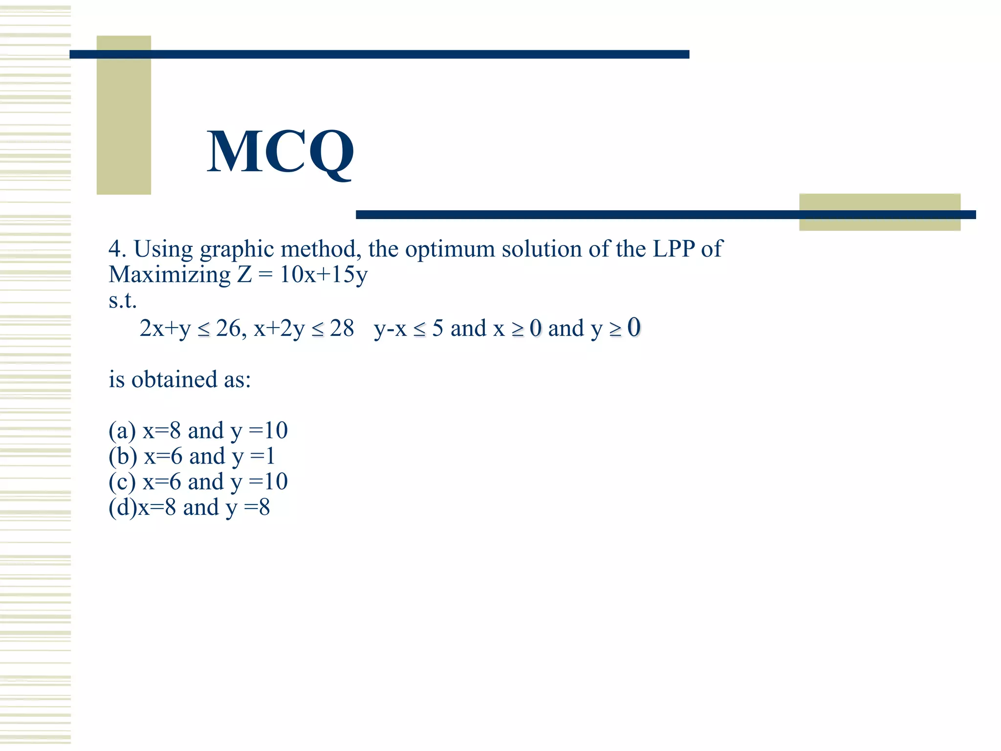 MCQ
4. Using graphic method, the optimum solution of the LPP of
Maximizing Z = 10x+15y
s.t.
2x+y  26, x+2y  28 y-x  5 and x  0 and y  0
is obtained as:
(a) x=8 and y =10
(b) x=6 and y =1
(c) x=6 and y =10
(d)x=8 and y =8
 