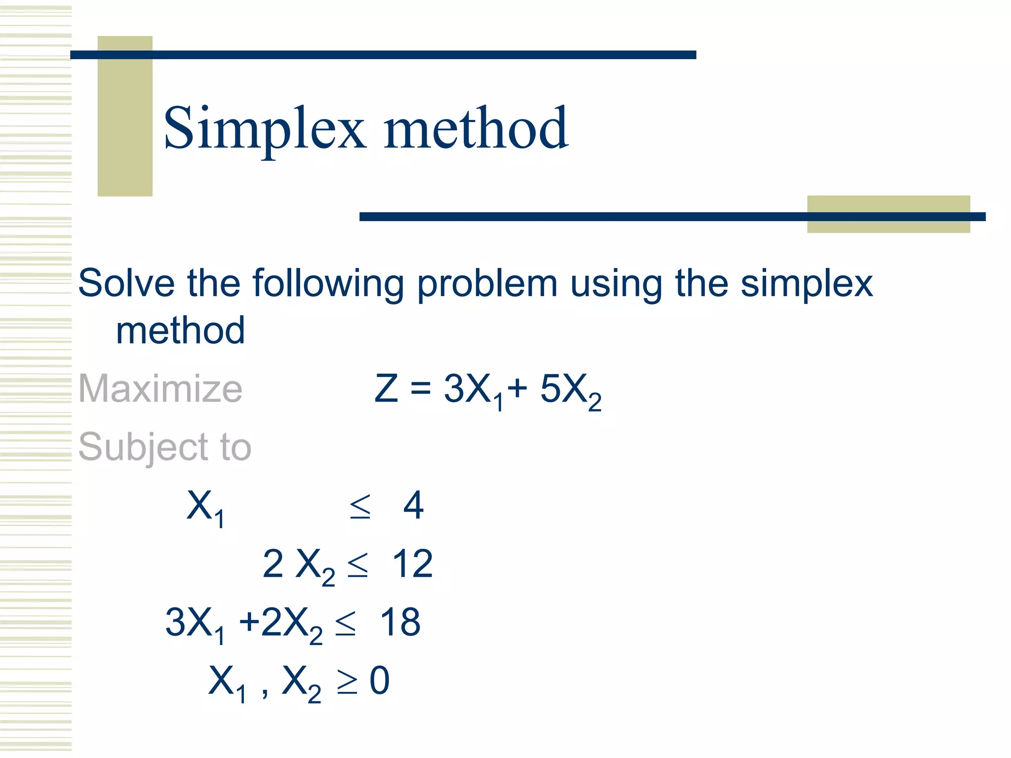 Simplex method
Solve the following problem using the simplex
method
Maximize Z = 3X1+ 5X2
Subject to
X1  4
2 X2  12
3X1 +2X2  18
X1 , X2  0
 