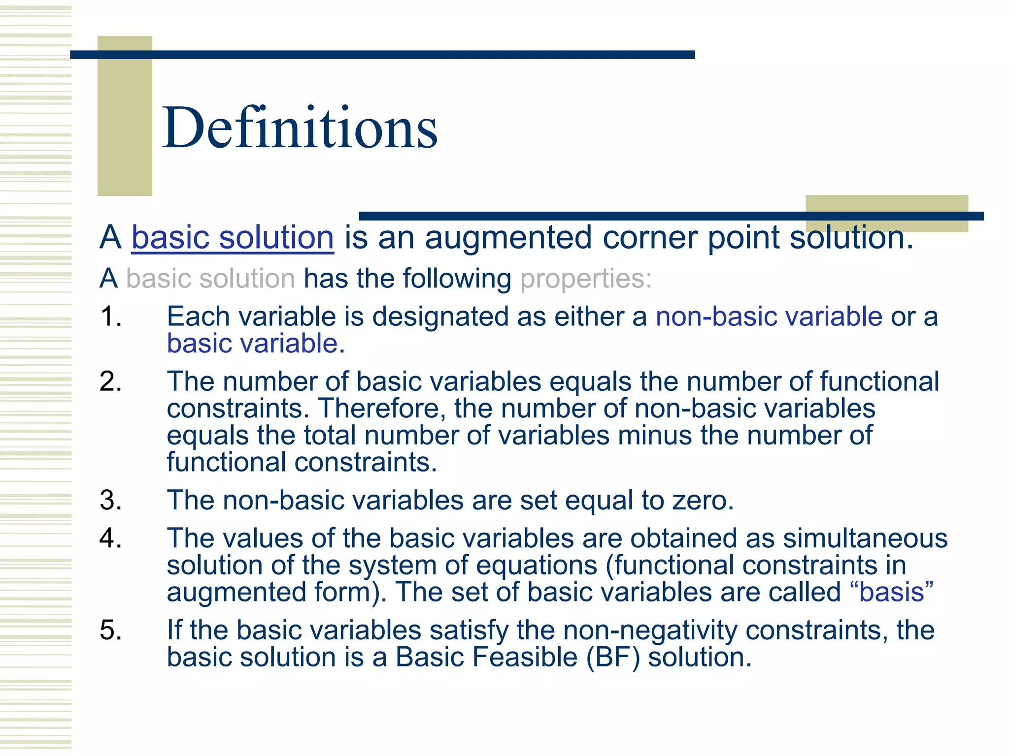 Definitions
A basic solution is an augmented corner point solution.
A basic solution has the following properties:
1. Each variable is designated as either a non-basic variable or a
basic variable.
2. The number of basic variables equals the number of functional
constraints. Therefore, the number of non-basic variables
equals the total number of variables minus the number of
functional constraints.
3. The non-basic variables are set equal to zero.
4. The values of the basic variables are obtained as simultaneous
solution of the system of equations (functional constraints in
augmented form). The set of basic variables are called “basis”
5. If the basic variables satisfy the non-negativity constraints, the
basic solution is a Basic Feasible (BF) solution.
 