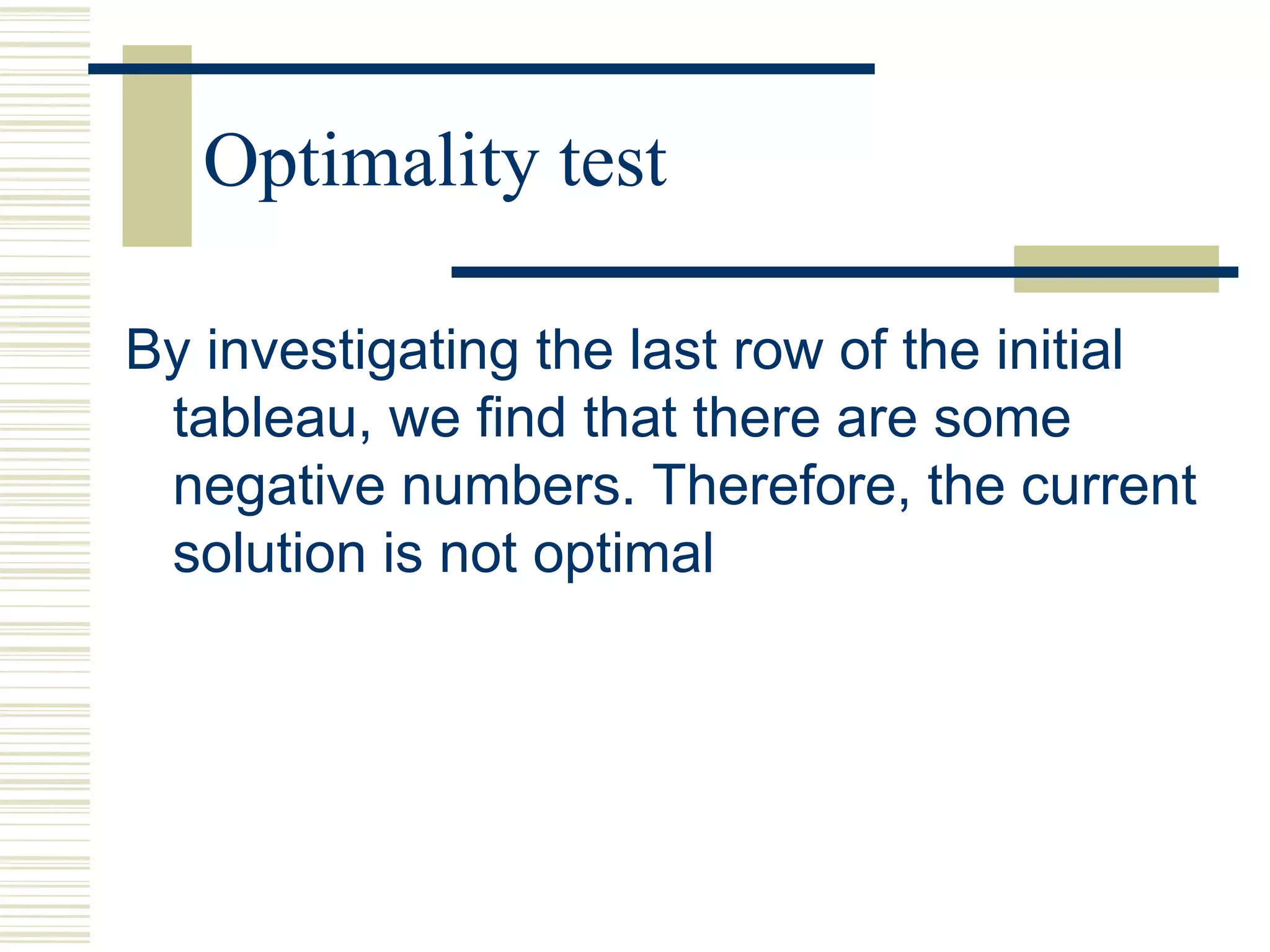 Optimality test
By investigating the last row of the initial
tableau, we find that there are some
negative numbers. Therefore, the current
solution is not optimal
 