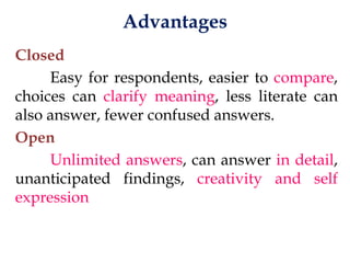 Advantages
Closed
Easy for respondents, easier to compare,
choices can clarify meaning, less literate can
also answer, fewer confused answers.
Open
Unlimited answers, can answer in detail,
unanticipated findings, creativity and self
expression
 