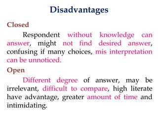 Disadvantages
Closed
Respondent without knowledge can
answer, might not find desired answer,
confusing if many choices, mis interpretation
can be unnoticed.
Open
Different degree of answer, may be
irrelevant, difficult to compare, high literate
have advantage, greater amount of time and
intimidating.
 
