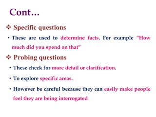 Cont…
 Specific questions
• These are used to determine facts. For example “How
much did you spend on that”
 Probing questions
• These check for more detail or clarification.
• To explore specific areas.
• However be careful because they can easily make people
feel they are being interrogated
 