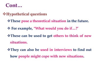 Hypothetical questions
These pose a theoretical situation in the future.
 For example, “What would you do if…?’
These can be used to get others to think of new
situations.
They can also be used in interviews to find out
how people might cope with new situations.
Cont…
 