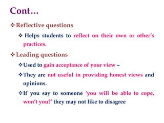 Cont…
Reflective questions
 Helps students to reflect on their own or other’s
practices.
Leading questions
Used to gain acceptance of your view –
They are not useful in providing honest views and
opinions.
If you say to someone ‘you will be able to cope,
won’t you?’ they may not like to disagree
 