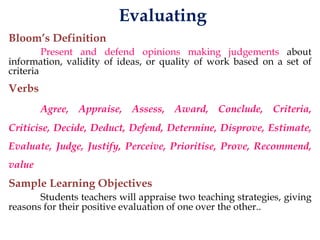 Evaluating
Bloom’s Definition
Present and defend opinions making judgements about
information, validity of ideas, or quality of work based on a set of
criteria
Verbs
Agree, Appraise, Assess, Award, Conclude, Criteria,
Criticise, Decide, Deduct, Defend, Determine, Disprove, Estimate,
Evaluate, Judge, Justify, Perceive, Prioritise, Prove, Recommend,
value
Sample Learning Objectives
Students teachers will appraise two teaching strategies, giving
reasons for their positive evaluation of one over the other..
 