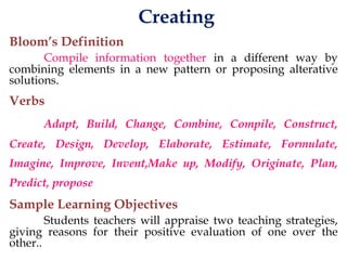 Creating
Bloom’s Definition
Compile information together in a different way by
combining elements in a new pattern or proposing alterative
solutions.
Verbs
Adapt, Build, Change, Combine, Compile, Construct,
Create, Design, Develop, Elaborate, Estimate, Formulate,
Imagine, Improve, Invent,Make up, Modify, Originate, Plan,
Predict, propose
Sample Learning Objectives
Students teachers will appraise two teaching strategies,
giving reasons for their positive evaluation of one over the
other..
 