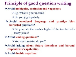 Principle of good question writing
Avoid ambiguity, confusion and vagueness
Eg. What is your income
Do you jog regularly
 Avoid emotional language and prestige bias
barrelled questions?
Do you rate the teacher higher if the teacher tells
many jokes?
Avoid leading questions?
You don’t smoke, do you?
Avoid asking about future intentions and beyond
respondents’ capabilities
Avoid double negatives
 