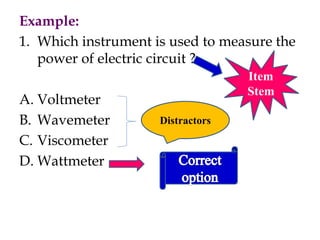 Example:
1. Which instrument is used to measure the
power of electric circuit ?
A. Voltmeter
B. Wavemeter
C. Viscometer
D. Wattmeter
Item
Stem
Distractors
 