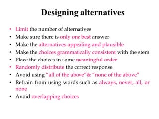 Designing alternatives
• Limit the number of alternatives
• Make sure there is only one best answer
• Make the alternatives appealing and plausible
• Make the choices grammatically consistent with the stem
• Place the choices in some meaningful order
• Randomly distribute the correct response
• Avoid using “all of the above”& “none of the above”
• Refrain from using words such as always, never, all, or
none
• Avoid overlapping choices
 
