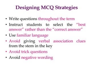 Designing MCQ Strategies
• Write questions throughout the term
• Instruct students to select the “best
answer” rather than the “correct answer”
• Use familiar language
• Avoid giving verbal association clues
from the stem in the key
• Avoid trick questions
• Avoid negative wording
 