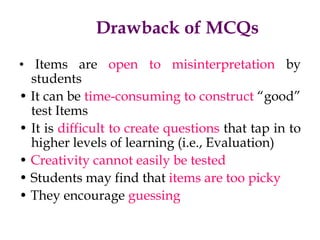 Drawback of MCQs
• Items are open to misinterpretation by
students
• It can be time-consuming to construct “good”
test Items
• It is difficult to create questions that tap in to
higher levels of learning (i.e., Evaluation)
• Creativity cannot easily be tested
• Students may find that items are too picky
• They encourage guessing
 