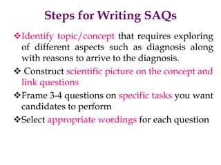 Steps for Writing SAQs
Identify topic/concept that requires exploring
of different aspects such as diagnosis along
with reasons to arrive to the diagnosis.
 Construct scientific picture on the concept and
link questions
Frame 3-4 questions on specific tasks you want
candidates to perform
Select appropriate wordings for each question
 