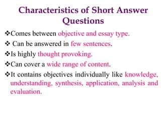 Characteristics of Short Answer
Questions
Comes between objective and essay type.
 Can be answered in few sentences.
Is highly thought provoking.
Can cover a wide range of content.
It contains objectives individually like knowledge,
understanding, synthesis, application, analysis and
evaluation.
 