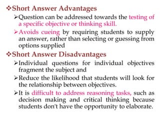 Short Answer Advantages
Question can be addressed towards the testing of
a specific objective or thinking skill.
Avoids cueing by requiring students to supply
an answer, rather than selecting or guessing from
options supplied
Short Answer Disadvantages
Individual questions for individual objectives
fragment the subject and
Reduce the likelihood that students will look for
the relationship between objectives.
It is difficult to address reasoning tasks, such as
decision making and critical thinking because
students don't have the opportunity to elaborate.
 
