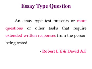 Essay Type Question
An essay type test presents or more
questions or other tasks that require
extended written responses from the person
being tested.
- Robert L.E & David A.F
 