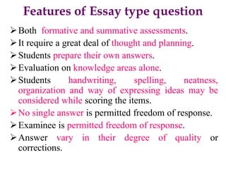 Features of Essay type question
Both formative and summative assessments.
It require a great deal of thought and planning.
Students prepare their own answers.
Evaluation on knowledge areas alone.
Students handwriting, spelling, neatness,
organization and way of expressing ideas may be
considered while scoring the items.
No single answer is permitted freedom of response.
Examinee is permitted freedom of response.
Answer vary in their degree of quality or
corrections.
 
