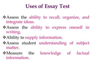Uses of Essay Test
Assess the ability to recall, organize, and
integrate ideas.
Assess the ability to express oneself in
writing.
Ability to supply information.
Assess student understanding of subject
matter.
Measure the knowledge of factual
information.
 