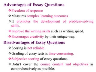 Advantages of Essay Questions
Freedom of response
Measures complex learning outcomes
It promotes the development of problem-solving
skills.
Improve the writing skills such as writing speed.
Encourages creativity by their unique way.
Disadvantages of Essay Questions
Scoring is not reliable
Grading of essay tests is time-consuming.
Subjective scoring of essay questions.
Didn’t cover the course content and objectives as
comprehensively as possible.
 