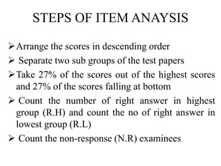 STEPS OF ITEM ANAYSIS
Arrange the scores in descending order
 Separate two sub groups of the test papers
Take 27% of the scores out of the highest scores
and 27% of the scores falling at bottom
 Count the number of right answer in highest
group (R.H) and count the no of right answer in
lowest group (R.L)
 Count the non-response (N.R) examinees
 