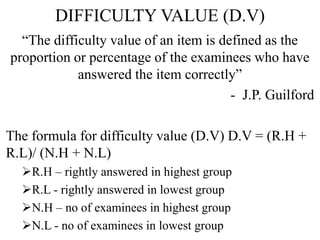 DIFFICULTY VALUE (D.V)
“The difficulty value of an item is defined as the
proportion or percentage of the examinees who have
answered the item correctly”
- J.P. Guilford
The formula for difficulty value (D.V) D.V = (R.H +
R.L)/ (N.H + N.L)
R.H – rightly answered in highest group
R.L - rightly answered in lowest group
N.H – no of examinees in highest group
N.L - no of examinees in lowest group
 